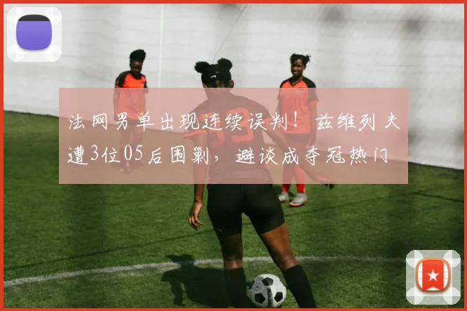 法网男单出现连续误判！兹维列夫遭3位05后围剿，避谈成夺冠热门